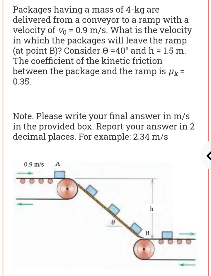 Packages having a mass of 4-kg are
delivered from a conveyor to a ramp with a
velocity of vo = 0.9 m/s. What is the velocity
in which the packages will leave the ramp
(at point B)? Consider e =40° and h = 1.5 m.
The coefficient of the kinetic friction
between the package and the ramp is µk=
0.35.
Note. Please write your final answer in m/s
in the provided box. Report your answer in 2
decimal places. For example: 2.34 m/s
0.9 m/s
A
h
B
