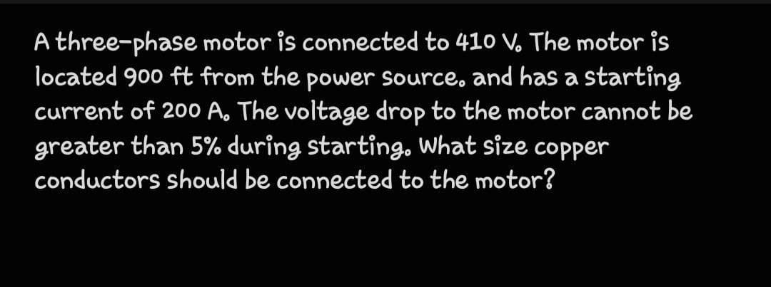 A three-phase motor is connected to 410 V. The motor is
located 900 ft from the power source, and has a starting
current of 200 A. The voltage drop to the motor cannot be
greater than 5% during starting. What size copper
conductors should be connected to the motor?