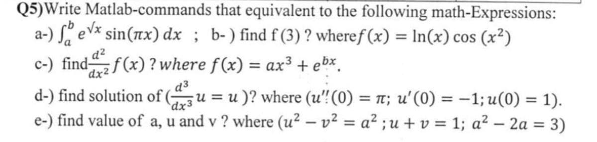 Q5)Write Matlab-commands
that equivalent to the following math-Expressions:
a-) fevx sin(x) dx; b-) find f (3) ? wheref(x) = ln(x) cos (x²)
c-) find f(x)? where f(x) = ax³ + ebx
d²
dx2
d³
d-) find solution of (u=u)? where (u'! (0) = π; u' (0) = -1; u(0) = 1).
dx3
e-) find value of a, u and v? where (u²v² = a² ; u + v = 1; a² - 2a = 3)