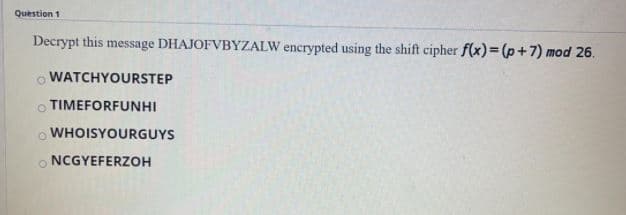 Question 1
Decrypt this message DHAJOFVBYZALW encrypted using the shift cipher f(x)=(p+7) mod 26.
WATCHYOURSTEP
o TIMEFORFUNHI
WHOISYOURGUYS
o NCGYEFERZOH
