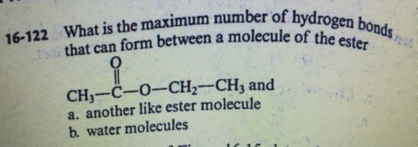 16-122 What is the maximum number of hydrogen bonds,
I that can form between a molecule of the ester
16-122
a
CH—С—0—CH-—СH; and
a. another like ester molecule
b. water molecules
