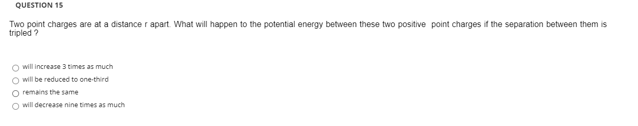 Two point charges are at a distance r apart. What will happen to the potential energy between these two positive point charges if the separation between them is
tripled ?
O will increase 3 times as much
O will be reduced to one-third
O remains the same
O will decrease nine times as much
