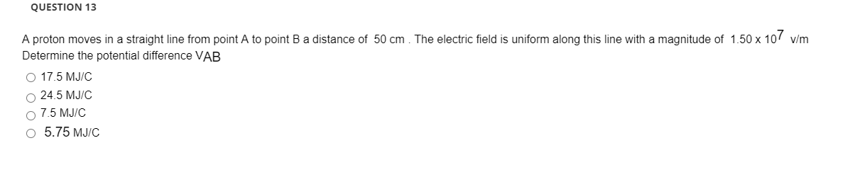 A proton moves in a straight line from point A to point B a distance of 50 cm. The electric field is uniform along this line with a magnitude of 1.50 x 107 v/m
Determine the potential difference VAB
O 17.5 MJ/C
O 24.5 MJ/C
O 7.5 MJ/C
о 5.75 МЈ/C
