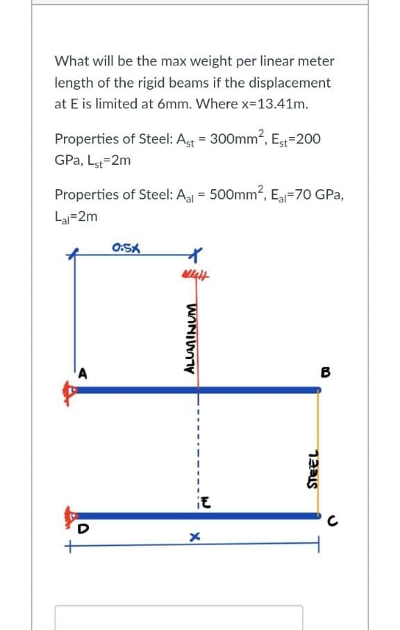 What will be the max weight per linear meter
length of the rigid beams if the displacement
at E is limited at 6mm. Where x=13.41m.
Properties of Steel: Ast = 300mm², Est=200
GPa, Lst=2m
Properties of Steel: Aal = 500mm², El-70 GPa,
Lal 2m
0:5X
B
A
D
ANI
it
x
STEEL