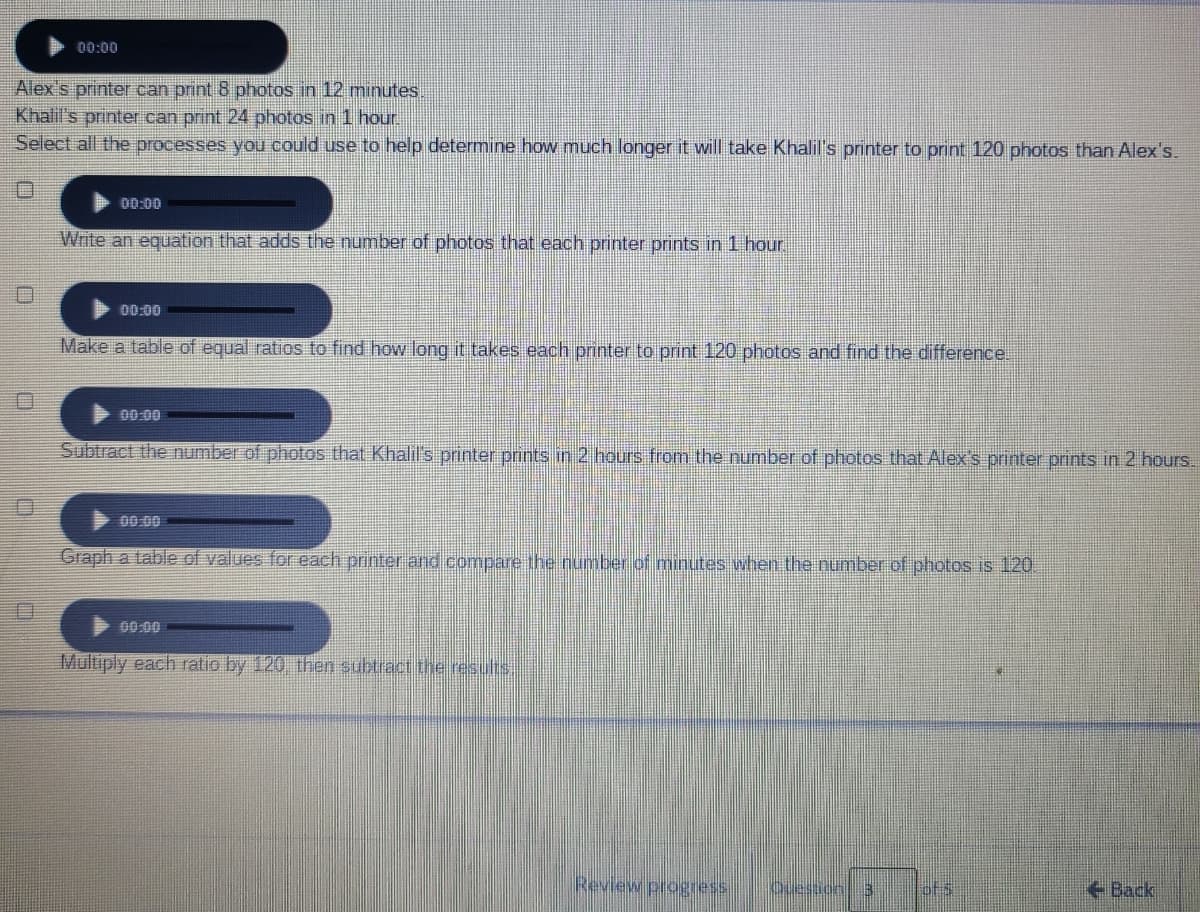 00:00
Alex s printer can print 8 photos in 12 minutes,
Khalil's printer can print 24 photos in 1 hour.
Select all the processes you could use to help determine how much longer it will take Khalil's printer to print 120 photos than Alex's.
00:00
Write an equation that adds the number of photos that each printer prints in 1 hou.
00:00
Make a table of equal ratios to find how long it takes each printer to print 120 photos and find the difference.
00:00
Subtract the number of photos that Khalil's printer prints in 2 hours from the number of photos that Alex's printer prints in 2 hours.
00.00
Graph a table of values for each printer and compare the number of minutes when the number of photos is 120
00:00
Multiply each ratio by 120 then subtractthe results.
Review progress
Oueston 3
Back
