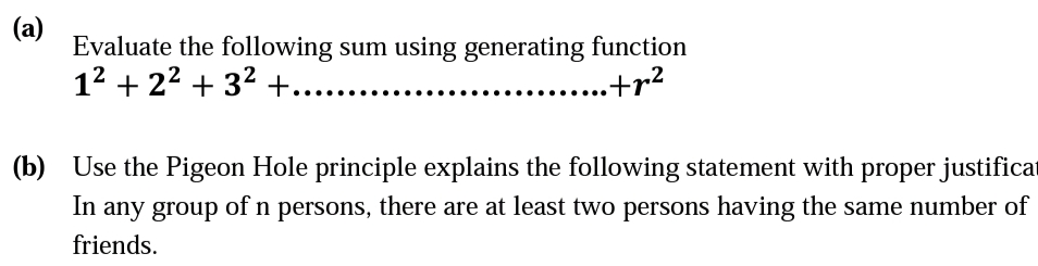 (a)
Evaluate the following sum using generating function
12 + 22 + 32 +.
.+r²
(b) Use the Pigeon Hole principle explains the following statement with proper justificat
In
any group of n persons, there are at least two persons having the same number of
friends.
