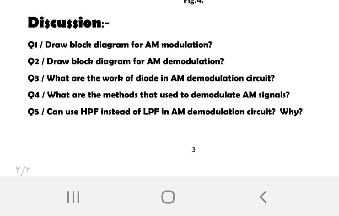 Discussion:-
Q1/ Draw block diagram for AM modulation?
Q2 / Draw block diagram for AM demodulation?
Q3 / What are the work of diode in AM demodulation circuit?
Q4 / What are the methods that used to demodulate AM signals?
Q5 / Can use HPF instead of LPF in AM demodulation circuit? Why?
II
