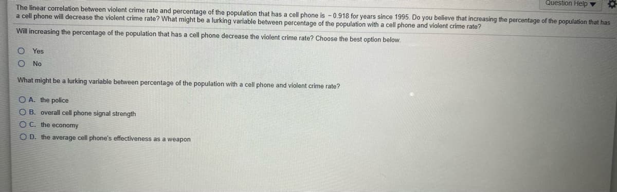 Question Help v
The linear corelation between violent crime rate and percentage of the population that has a cell phone is - 0.918 for years since 1995. Do you believe that increasing the percentage of the population that has
a cell phone will decrease the violent crime rate? What might be a lurking variable between percentage of the population with a cell phone and violent crime rate?
Will increasing the percentage of the population that has a cell phone decrease the violent crime rate? Choose the best option below.
Yes
No
What might be a lurking variable between percentage of the population with a cell phone and violent crime rate?
O A. the police
OB. overall cell phone signal strength
O C. the economy
O D. the average cell phone's effectiveness as a weapon
