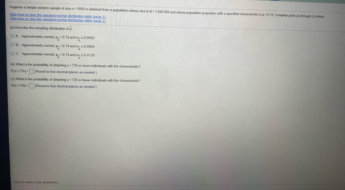 Suppose a simple random sample of size n= 1000 is obtained from a population whose size is N=1,000,000 and whose population proportion with a specified characteristic isp=0.74. Complete parts (a) through (c) below.
Click here to view the standard normal distribution table (page 1).
Click here to view the standard normal distribution table (page 2).
(a) Describe the sampling distribution of p.
O A. Approximately normal, pa = 0.74 and oa 0.0002
O B. Approximately normal, HA =0.74 and oA0.0004
OC. Approximately normal, pa = 0.74 and Ga
0.0139
(b) What is the probability of obtaining x= 770 or more individuals with the characteristic?
P(x2770) = (Round to four decimal places as needed.)
(c) What is the probability of obtaining x=720 or fewer individuals with the characteristic?
P(xs720) = (Round to four decimal places as needed.)
Click to select your answer(s).
