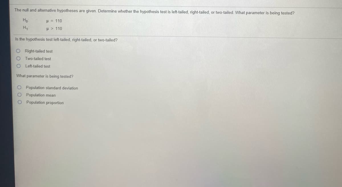 The null and alternative hypotheses are given. Determine whether the hypothesis test is left-tailed, right-tailed, or two-tailed. What parameter is being tested?
Họ:
H = 110
H:
H > 110
Is the hypothesis test left-tailed, right-tailed, or two-tailed?
O Right-tailed test
Two-tailed test
Left-tailed test
What parameter is being tested?
O Population standard deviation
Population mean
Population proportion
