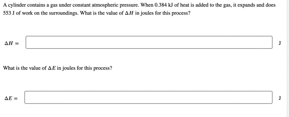 A cylinder contains a gas under constant atmospheric pressure. When 0.384 kJ of heat is added to the gas, it expands and does
553 J of work on the surroundings. What is the value of AH in joules for this process?
ΔΗ-
J
What is the value of AE in joules for this process?
ΔΕ
J
