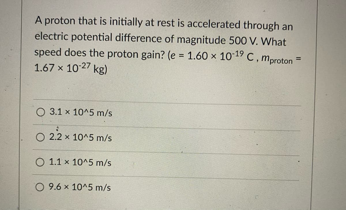 A proton that is initially at rest is accelerated through an
electric potential difference of magnitude 50O V. What
speed does the proton gain? (e = 1.60 × 101C, mproton
1.67 x 10 27 kg)
%3D
%D
3.1 x 10^5 m/s
O 2.2 x 10^5 m/s
O 1.1 x 10^5 m/s
O 9.6 x 10^5 m/s
