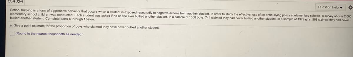 9.4.64
Question Help ▼
School bullying is a form of aggressive behavior that occurs when a student is exposed repeatedly to negative actions from apother student. In order to study the effectiveness of an antibullying policy
elementary school children was conducted. Each student was asked if he or she ever bullied another student. In a sample of 1358 boys, 744 claimed they had never bullied another student. In a sample of 1379 girls, 968 claimed they had never
bullied another student. Complete parts a through f below.
elementary schools, a survey of over 2,000
a. Give a point estimate for the proportion of boys who claimed they have never bullied another student.
(Round to the nearest thousandth as needed.)
