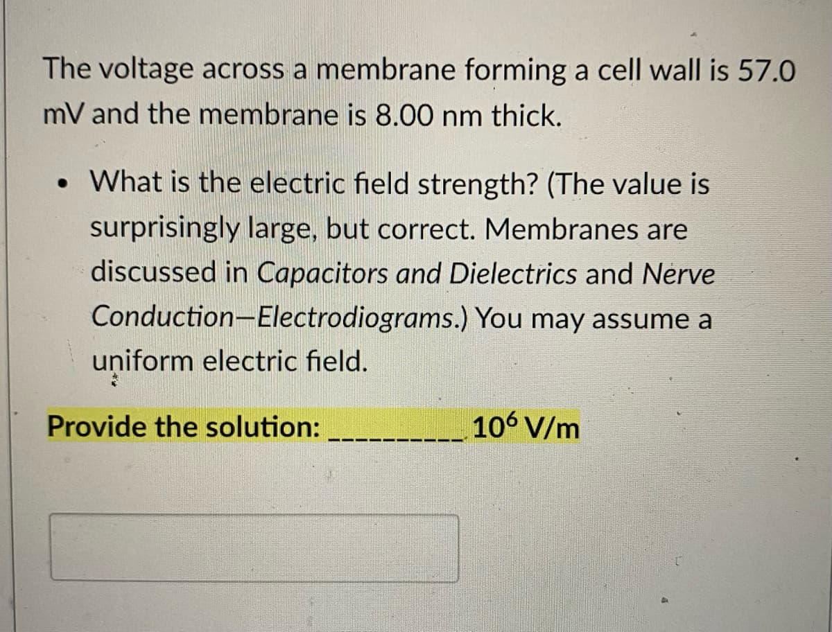 The voltage across a membrane forming a cell wall is 57.0
mV and the membrane is 8.00 nm thick.
• What is the electric field strength? (The value is
surprisingly large, but correct. Membranes are
discussed in Capacitors and Dielectrics and Nerve
Conduction-Electrodiograms.) You may assume a
uniform electric field.
Provide the solution:
106 V/m
