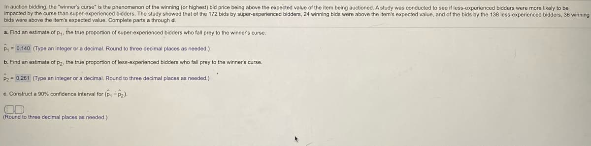 In auction bidding, the "winner's curse" is the phenomenon of the winning (or highest) bid price being above the expected value of the item being auctioned. A study was conducted to see if less-experienced bidders were more likely to be
impacted by the curse than super-experienced bidders. The study showed that of the 172 bids by super-experienced bidders, 24 winning bids were above the item's expected value, and of the bids by the 138 less-experienced bidders, 36 winning
bids were above the item's expected value. Complete parts a through d.
a. Find an estimate of p,, the true proportion of super-experienced bidders who fall prey to the winner's curse.
P1 = 0.140 (Type an integer or a decimal. Round to three decimal places as needed.)
b. Find an estimate of p2, the true proportion of less-experienced bidders who fall prey to the winner's curse.
2 = 0.261 (Type an integer or a decimal. Round to three decimal places as needed.)
c. Construct a 90% confidence interval for (p, - p2).
(Round to three decimal places as needed.)
