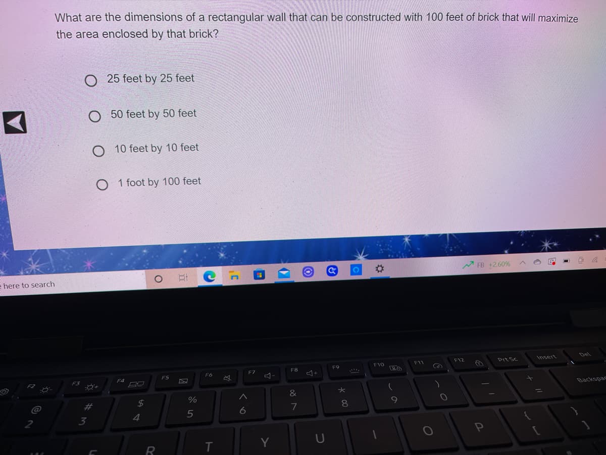 What are the dimensions of a rectangular wall that can be constructed with 100 feet of brick that will maximize
the area enclosed by that brick?
O 25 feet by 25 feet
O 50 feet by 50 feet
10 feet by 10 feet
O 1 foot by 100 feet
%23
M FB +2.60%
e here to search
Del
F12
Prt Sc
Insert
F10
F11
F8
F9
Ca
F6
F7
F5
F4
F2
F3
Backspac
%3D
@
%23
7
9
2
3
4
Y
U

