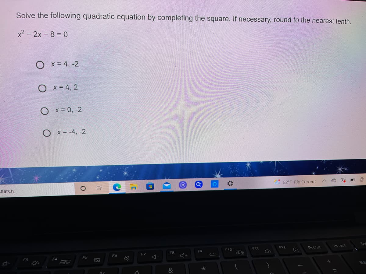 Solve the following quadratic equation by completing the square. If necessary, round to the nearest tenth.
x2 - 2x - 8 = 0
O x = 4, -2
Ох%34, 2
O x = 0, -2
O x= -4, -2
Search
82°F Rip Current
De
F10
F11
F12
Prt Sc
Insert
F7
F8
F9
F5
F6
F4
Ba
&
