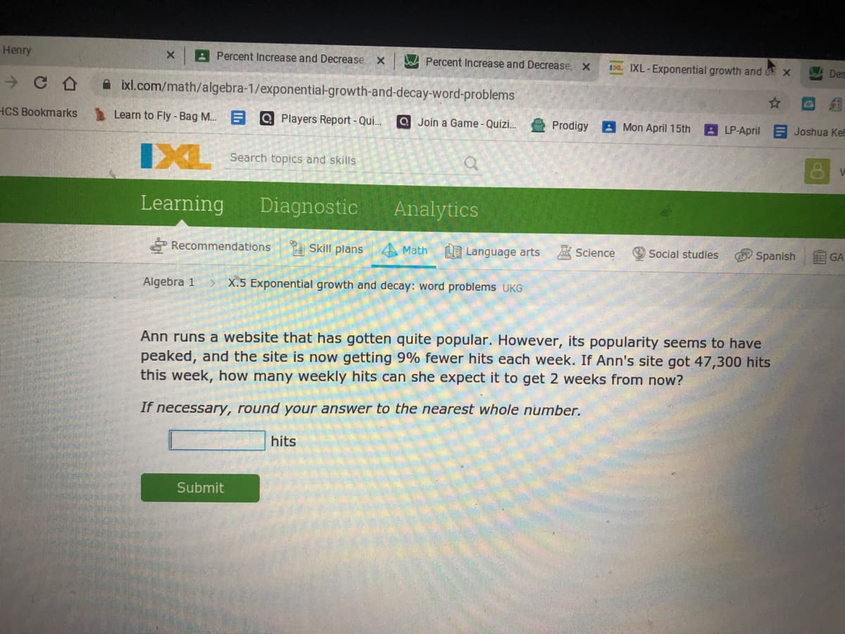 Henry
A Percent Increase and Decrease X
Dad Percent Increase and Decrease, X
DL. IXL-Exponential growth and x
LA Des
A ixl.com/math/algebra-1/exponential-growth-and-decay-word-problems
HCS Bookmarks
Learn to Fly -Bag M.. E
Q Players Report - Qui.
a Join a Game - Quizi.
Prodigy
A Mon April 15th
8LP-April
E Joshua Kel
IXL
Search topics and skills
Learning
Diagnostic
Analytics
* Recommendations
A Skill plans
A Math
Language arts
Science
Social studies
O Spanish
A GA
Algebra 1
X.5 Exponential growth and decay: word problems UKG
Ann runs a website that has gotten quite popular. However, its popularity seems to have
peaked, and the site is now getting 9% fewer hits each week. If Ann's site got 47,300 hits
this week, how many weekly hits can she expect it to get 2 weeks from now?
If necessary, round your answer to the nearest whole number.
hits
Submit
