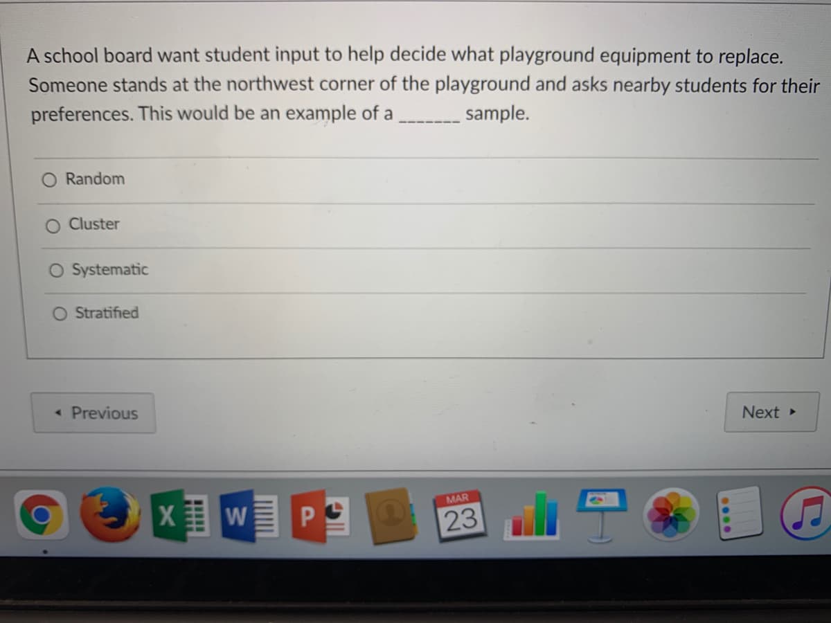 A school board want student input to help decide what playground equipment to replace.
Someone stands at the northwest corner of the playground and asks nearby students for their
preferences. This would be an example of a
__ sample.
Random
O Cluster
O Systematic
Stratified
< Previous
Next
MAR
PO
23
