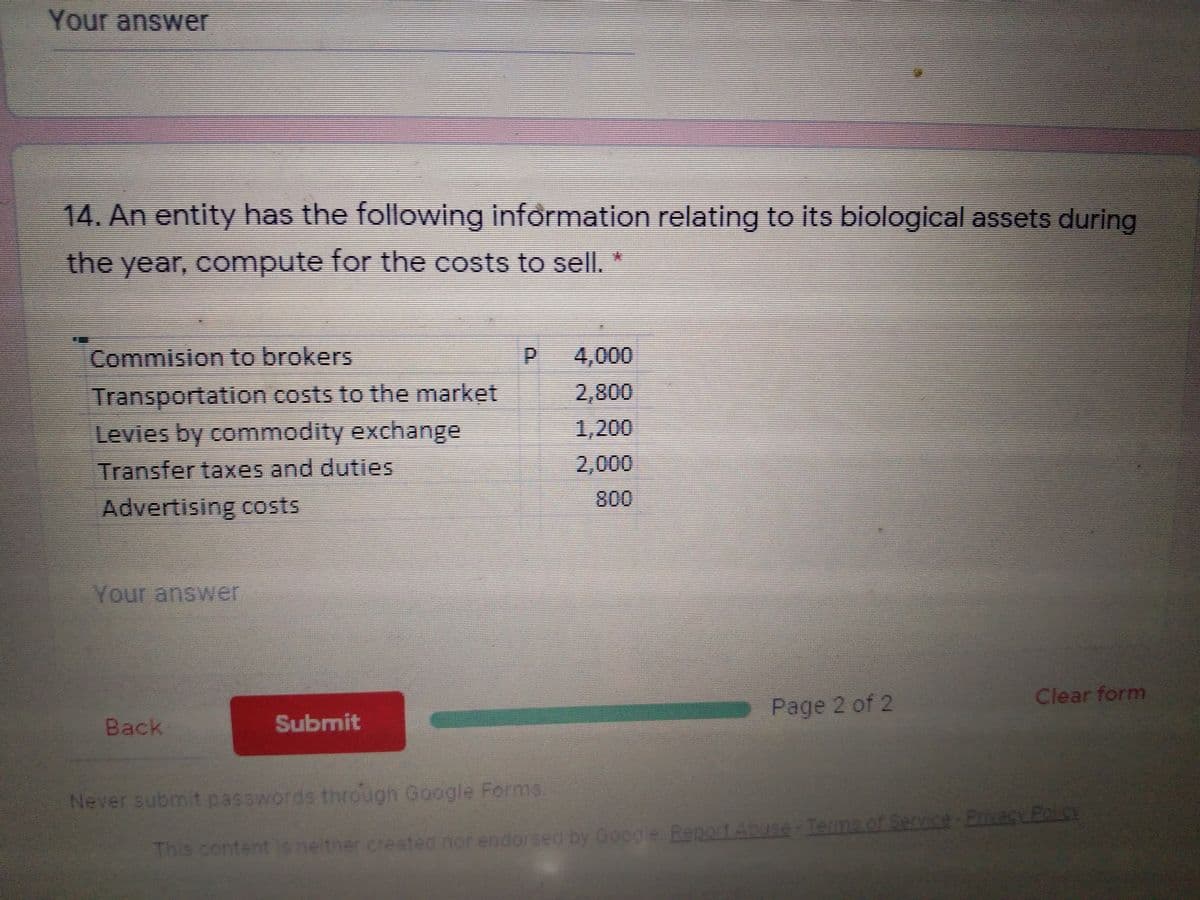 Your answer
14. An entity has the following information relating to its biological assets during
素
the year, compute for the costs to sell. *
Commision to brokers
P 4,000
Transportation costs to the market
Levies by commodity exchange
2,800
1,200
Transfer taxes and duties
2,000
Advertising costs
800
Your answer
Clear form
Page 2 of 2
Back
Submit
Never submit passwords through Google Forms.
Th
This content is n d nor endorsed by Google Report Abuse-Temms of Service-Emecy Polce
e tner create
