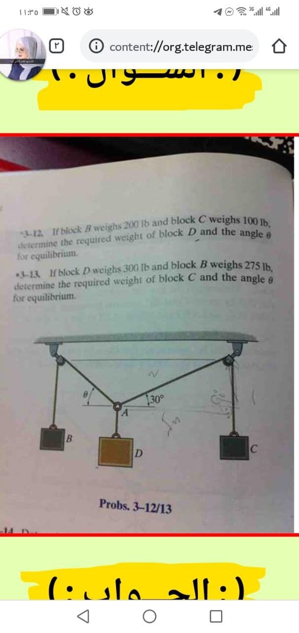 determine the required weight of block D and the angle 6
11:ro
D公ad
O content://org.telegram.me
for equilibrium.
-13 If block D weighs 300 lb and block B weighs 275 Ih
determine the required weight of block C and the angle e
for equilibrium.
30
D
Probs. 3-12/13
(:الجـواں ۰(
ll
