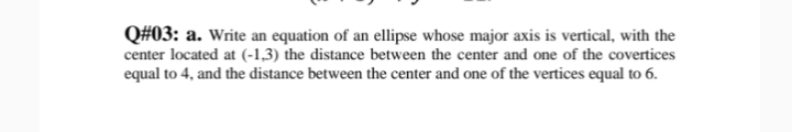 Q#03: a. Write an equation of an ellipse whose major axis is vertical, with the
center located at (-1,3) the distance between the center and one of the covertices
equal to 4, and the distance between the center and one of the vertices equal to 6.
