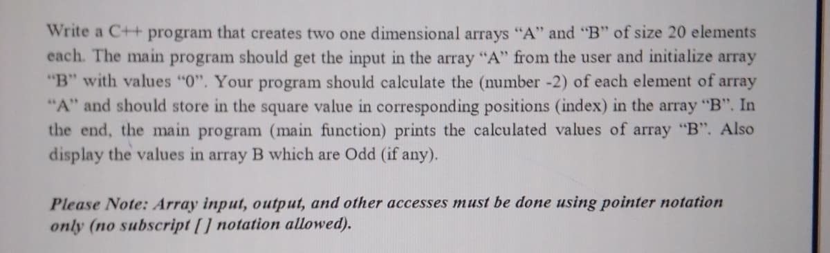 Write a C++ program that creates two one dimensional arrays "A" and "B" of size 20 elements
each. The main
program
should
get the input in the array "A" from the user and initialize array
"B" with values "0". Your program should calculate the (number -2) of each element of array
"A" and should store in the square value in corresponding positions (index) in the array "B". In
the end, the main program (main function) prints the calculated values of array "B". Also
display the values in array B which are Odd (if any).
Please Note: Array input, output, and other accesses must be done using pointer notation
only (no subscript [] notation allowed).
