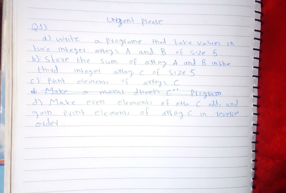 gent please
Q1):
a write
aplograme that take Values in
two integet aays A and B of Size 5.
b): stove the
thind
c): Pint
t Make
d) Make
gain Rrint elements
order.
sum
of att ay A and B intho
integer Mayc of Sıze 5
arrays c
dhreh c*
elements o f arla c odd, and
of
elements
of
Ptogram
even
all ay C in
Yevrise
Th
