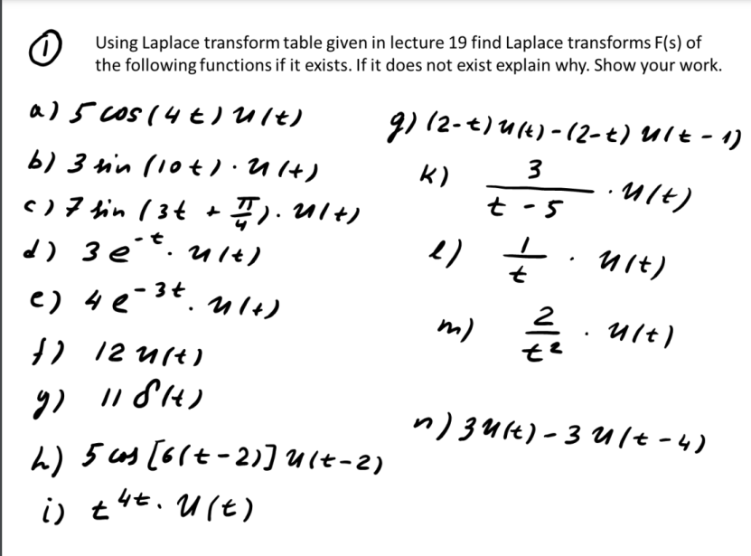Using Laplace transform table given in lecture 19 find Laplace transforms F(s) of
the following functions if it exists. If it does not exist explain why. Show your work.
a) 5 cos (4t) ult)
b) 3 sin (10t). U (+)
( ) 7 sin ( 3 + + 7). 21+)
d) 3 ét. u/t)
3t
e) 4 (-³t. 41+)
}) /2u(t)
9) 1181)
h) 5 cs [6(+-2)] U(+-2)
i) tut. U(t)
g) (2-t)u(t)-(2-t) Ult - 1)
·m/t)
3
K)
t-5
2) = . nit)
t
m) =//eu/t)
t²
n) 34 (t)-3 u/t-4)