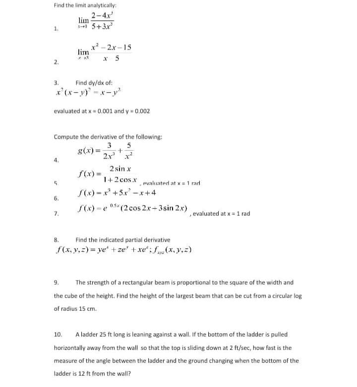 Find the limit analytically:
2-4x
lim
40 5+3x
x? - 2.x -15
lim
x 5
2.
3.
Find dy/dx of:
x'(x-y)-x-y
evaluated at x = 0.001 and y = 0.002
Compute the derivative of the following:
3
g(x) =
5
2.x'x
2 sin x
f(x) =
1+2 cos x
Pvaluated at x = 1 rad
5.
S(x) = x' +5.x -x+4
6.
S(x) = e 05* (2 cos 2x+3sin 2.x)
0.5x
7.
, evaluated at x =1 rad
8.
Find the indicated partial derivative
f(x, y,z) = ye + ze" + xe; f (x, y,z)
9.
The strength of a rectangular beam is proportional to the square of the width and
the cube of the height. Find the height of the largest beam that can be cut from a circular log
of radius 15 cm.
A ladder 25 ft long is leaning against a wall. If the bottom of the ladder is pulled
10.
horizontally away from the wall so that the top is sliding down at 2 ft/sec, how fast is the
measure of the angle between the ladder and the ground changing when the bottom of the
ladder is 12 ft from the wall?
