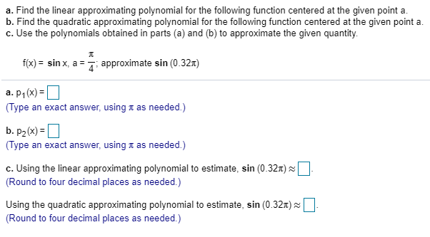 a. Find the linear approximating polynomial for the following function centered at the given point a.
b. Find the quadratic approximating polynomial for the following function centered at the given point a.
c. Use the polynomials obtained in parts (a) and (b) to approximate the given quantity.
f(x) = sin x, a = 7: approximate sin (0.32x)
a. p1 (x) = O
(Type an exact answer, using t as needed.)
b. P2(x) = |
(Type an exact answer, using t as needed.)
c. Using the linear approximating polynomial to estimate, sin (0.32m) ×
(Round to four decimal places as needed.)
Using the quadratic approximating polynomial to estimate, sin (0.32x) ×.
(Round to four decimal places as needed.)
