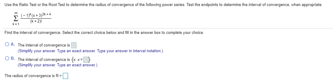 Use the Ratio Test or the Root Test to determine the radius of convergence of the following power series. Test the endpoints to determine the interval of convergence, when appropriate.
(- 1)*(x + 3)2k + 4
Σ
(k + 2)!
00
k-1
Find the interval of convergence. Select the correct choice below and fill in the answer box to complete your choice.
O A. The interval of convergence is
(Simplify your answer. Type an exact answer. Type your answer in interval notation.)
O B. The interval of convergence is {x: x=}
(Simplify your answer. Type an exact answer.)
The radius of convergence is R =
