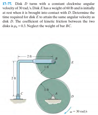 17-77. Disk D turns with a constant clockwise angular
velocity of 30 rad/s. Disk E has a weight of 60 lb and is initially
at rest when it is brought into contact with D. Determine the
time required for disk E to attain the same angular velocity as
disk D. The coefficient of kinetic friction between the two
disks is µų = 0.3. Neglect the weight of bar BC.
2 ft
B.
1 ft
2 ft
1 ft
w = 30 rad/s
2.
