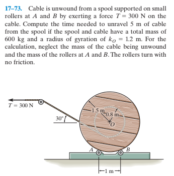 17-73. Cable is unwound from a spool supported on small
rollers at A and B by exerting a force T= 300 N on the
cable. Compute the time needed to unravel 5 m of cable
from the spool if the spool and cable have a total mass of
600 kg and a radius of gyration of ko = 1.2 m. For the
calculation, neglect the mass of the cable being unwound
and the mass of the rollers at A and B. The rollers turn with
no friction.
T = 300 N
1.5 m
0.8 m
30°
B.
-1 m
Fim:
