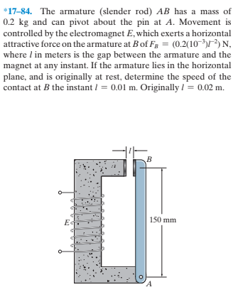 *17-84. The armature (slender rod) AB has a mass of
0.2 kg and can pivot about the pin at A. Movement is
controlled by the electromagnet E, which exerts a horizontal
attractive force on the armature at Bof Fg = (0.2(10-³)) N,
where I in meters is the gap between the armature and the
magnet at any instant. If the armature lies in the horizontal
plane, and is originally at rest, determine the speed of the
contact at B the instant / = 0.01 m. Originally / = 0.02 m.
150 mm
E«
'A

