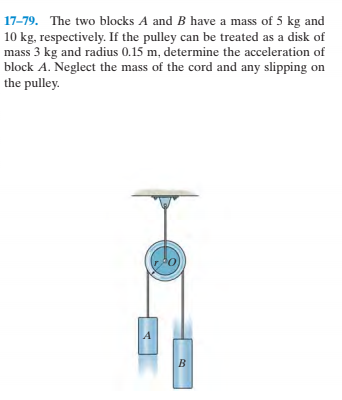 17-79. The two blocks A and B have a mass of 5 kg and
10 kg, respectively. If the pulley can be treated as a disk of
mass 3 kg and radius 0.15 m, determine the acceleration of
block A. Neglect the mass of the cord and any slipping on
the pulley.
