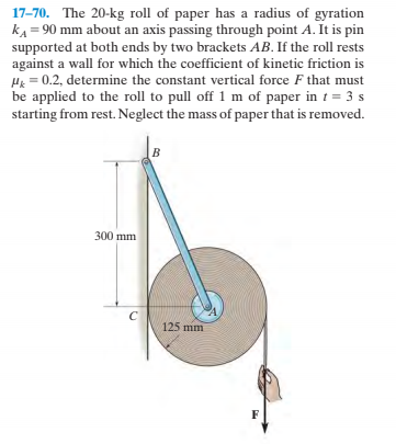 17-70. The 20-kg roll of paper has a radius of gyration
kA = 90 mm about an axis passing through point A. It is pin
supported at both ends by two brackets AB. If the roll rests
against a wall for which the coefficient of kinetic friction is
H = 0.2, determine the constant vertical force F that must
be applied to the roll to pull off 1 m of paper in t = 3 s
starting from rest. Neglect the mass of paper that is removed.
300 mm
125 mm
