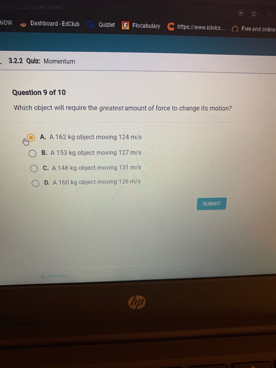 NOW
Dashboard-EdClub
Quizlet
F Flocabulary
https://www.icivics..
Free and online
3.2.2 Quiz: Momentum
Question 9 of 10
Which object will require the greatest amount of force to change its motion?
A. A 162 kg object moving 124 m/s
B. A 153 kg object moving 127 m/s
C. A 148 kg object moving 131 m/s
D. A 160 kg object moving 126 m/s
SUBMIT
PREVIOUS
hp
