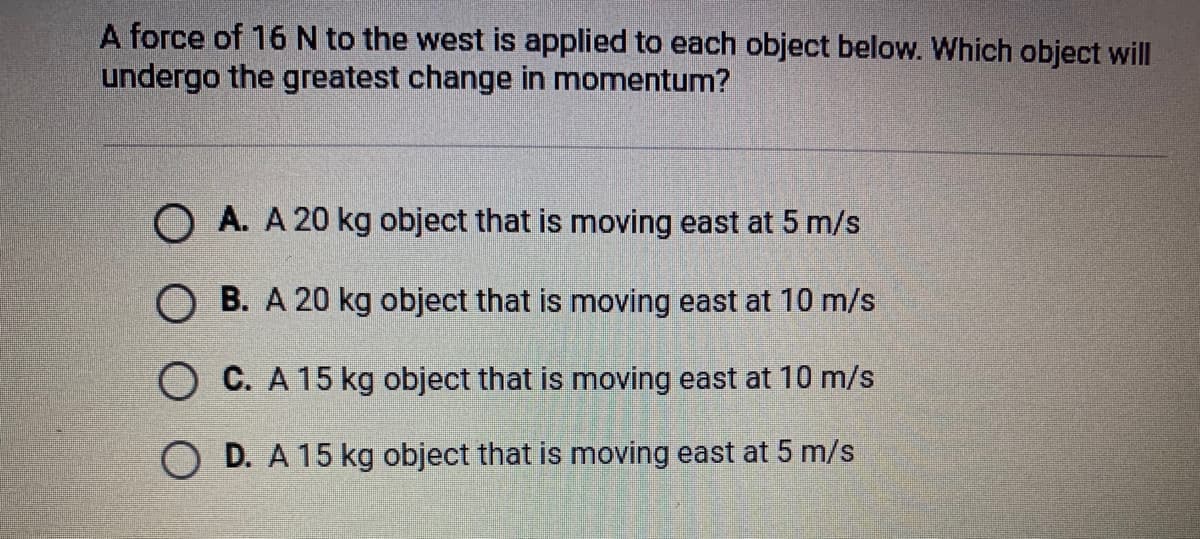 A force of 16 N to the west is applied to each object below. Which object will
undergo the greatest change in momentum?
O A. A 20 kg object that is moving east at 5 m/s
O B. A 20 kg object that is moving east at 10 m/s
O C. A 15 kg object that is moving east at 10 m/s
O D. A 15 kg object that is moving east at 5 m/s
