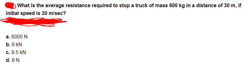 What is the average resistance required to stop a truck of mass 600 kg in a distance of 30 m, if
initial speed is 30 m/sec?
a. 8000 N
b. 9 kN
c. 9.5 kN
d. 9 N
