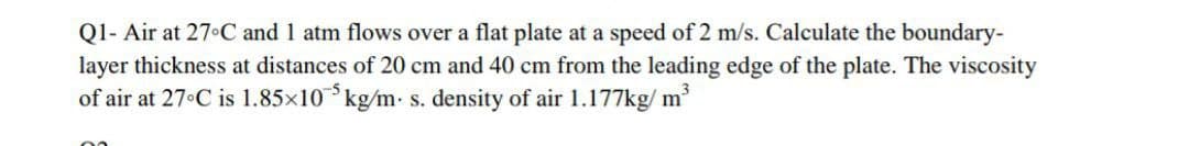 Q1- Air at 27°C and 1 atm flows over a flat plate at a speed of 2 m/s. Calculate the boundary-
layer thickness at distances of 20 cm and 40 cm from the leading edge of the plate. The viscosity
of air at 27°C is 1.85×105 kg/m. s. density of air 1.177kg/m³