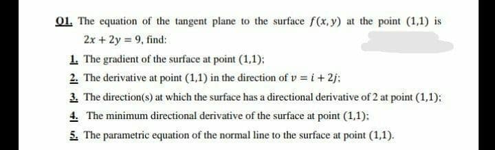 01. The equation of the tangent plane to the surface f(x, y) at the point (1,1) is
2x + 2y = 9, find:
1. The gradient of the surface at point (1,1):
2. The derivative at point (1,1) in the direction of v = i + 2j:
3. The direction(s) at which the surface has a directional derivative of 2 at point (1,1):
4. The minimum directional derivative of the surface at point (1,1);
5. The parametric equation of the normal line to the surface at point (1,1).
