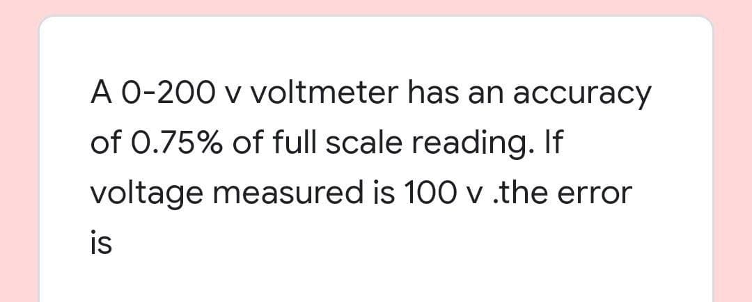 A 0-200 v voltmeter has an accuracy
of 0.75% of full scale reading. If
voltage measured is 100 v .the error
is
