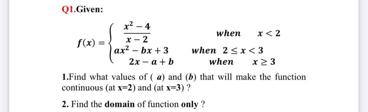 Q1.Given:
x² – 4
when
x < 2
х —
- 2
f(x) =
ах? — bx + 3
when 2 < x < 3
x > 3
2х — а + b
when
1.Find what values of ( a) and (b) that will make the function
continuous (at x=2) and (at x=3) ?
2. Find the domain of function only ?
