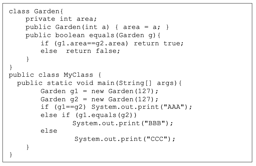class Garden{
private int area;
public Garden (int a) { area = a; }
public boolean equals (Garden g) {
if (gl.area==g2.area)
else
return true;
return false;
}
}
public class MyClass {
public static void main (String[] args){
new Garden (127);
= new Garden (127);
Garden g1 =
Garden g2
if (g1==g2) System.out.print ("AAA");
else if (g1.equals (g2))
System.out.print ("BBB");
else
System.out.print("CCC");
}
}

