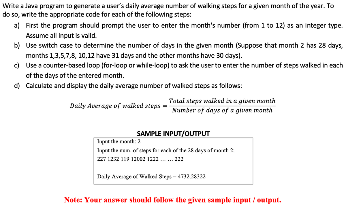 Write a Java program to generate a user's daily average number of walking steps for a given month of the year. To
do so, write the appropriate code for each of the following steps:
a) First the program should prompt the user to enter the month's number (from 1 to 12) as an integer type.
Assume all input is valid.
b) Use switch case to determine the number of days in the given month (Suppose that month 2 has 28 days,
months 1,3,5,7,8, 10,12 have 31 days and the other months have 30 days).
c) Use a counter-based loop (for-loop or while-loop) to ask the user to enter the number of steps walked in each
of the days of the entered month.
d) Calculate and display the daily average number of walked steps as follows:
Total steps walked in a given month
Daily Average of walked steps
Number of days of a given month
SAMPLE INPUT/OUTPUT
Input the month: 2
Input the num. of steps for each of the 28 days of month 2:
227 1232 119 12002 1222 ... ...
222
Daily Average of Walked Steps = 4732.28322
Note: Your answer should follow the given sample input / output.
