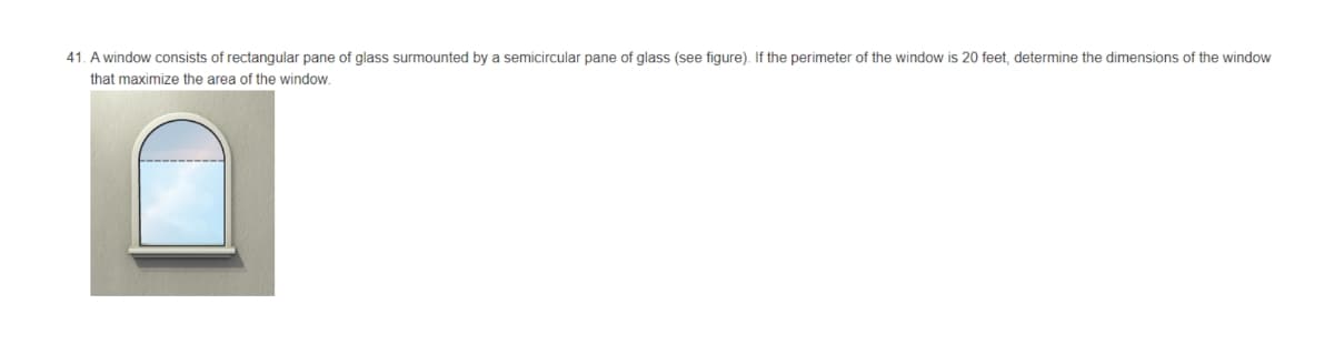 41. A window consists of rectangular pane of glass surmounted by a semicircular pane of glass (see figure). If the perimeter of the window is 20 feet, determine the dimensions of the window
that maximize the area of the window.
