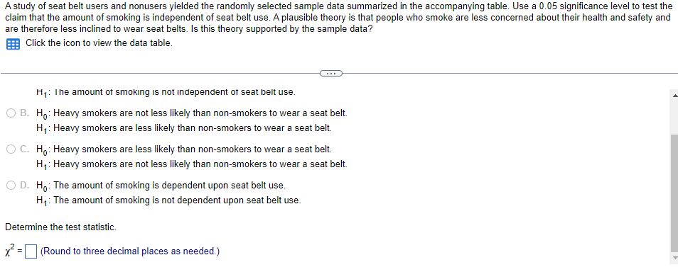 A study of seat belt users and nonusers yielded the randomly selected sample data summarized in the accompanying table. Use a 0.05 significance level to test the
claim that the amount of smoking is independent of seat belt use. A plausible theory is that people who smoke are less concerned about their health and safety and
are therefore less inclined to wear seat belts. Is this theory supported by the sample data?
E Click the icon to view the data table.
H: The amount of smoking is not independent of seat belt use.
O B. H,: Heavy smokers are not less likely than non-smokers to wear a seat belt.
H1: Heavy smokers are less likely than non-smokers to wear a seat belt.
O C. Ho: Heavy smokers are less likely than non-smokers to wear a seat belt.
H1: Heavy smokers are not less likely than non-smokers to wear a seat belt.
O D. H,: The amount of smoking is dependent upon seat belt use.
H1: The amount of smoking is not dependent upon seat belt use.
Determine the test statistic.
(Round to three decimal places as needed.)
