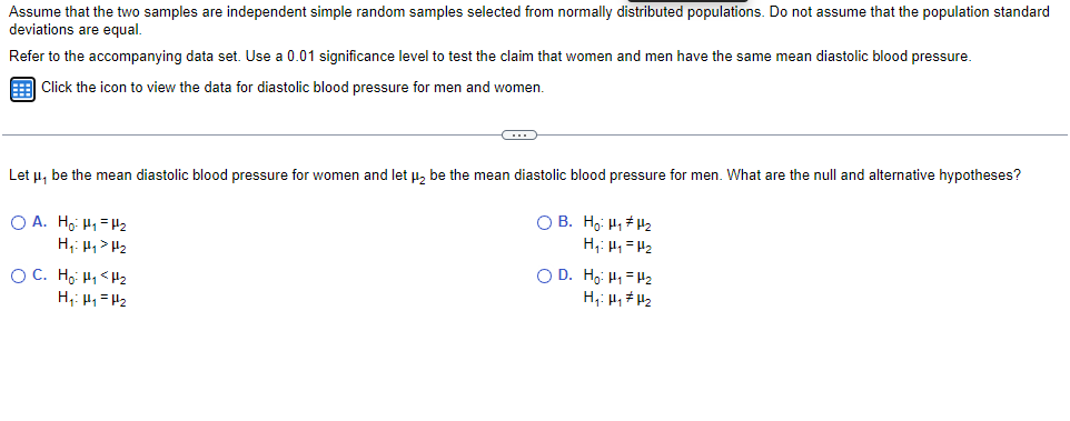 Assume that the two samples are independent simple random samples selected from normally distributed populations. Do not assume that the population standard
deviations are equal.
Refer to the accompanying data set. Use a 0.01 significance level to test the claim that women and men have the same mean diastolic blood pressure.
E Click the icon to view the data for diastolic blood pressure for men and women.
Let u, be the mean diastolic blood pressure for women and let µ, be the mean diastolic blood pressure for men. What are the null and alternative hypotheses?
O A. Ho H1= H2
H,: H, > P2
O B. H,: H, H2
H,: H, = H2
O C. Ho H, <H2
H,: H, = H2
O D. H,: H, = H2
