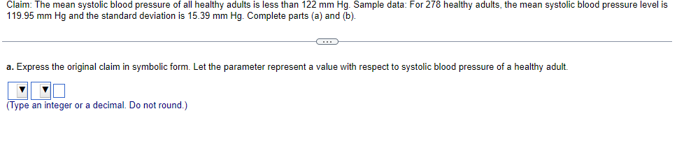 Claim: The mean systolic blood pressure of all healthy adults is less than 122 mm Hg. Sample data: For 278 healthy adults, the mean systolic blood pressure level is
119.95 mm Hg and the standard deviation is 15.39 mm Hg. Complete parts (a) and (b).
C
a. Express the original claim in symbolic form. Let the parameter represent a value with respect to systolic blood pressure of a healthy adult.
(Type an integer or a decimal. Do not round.)